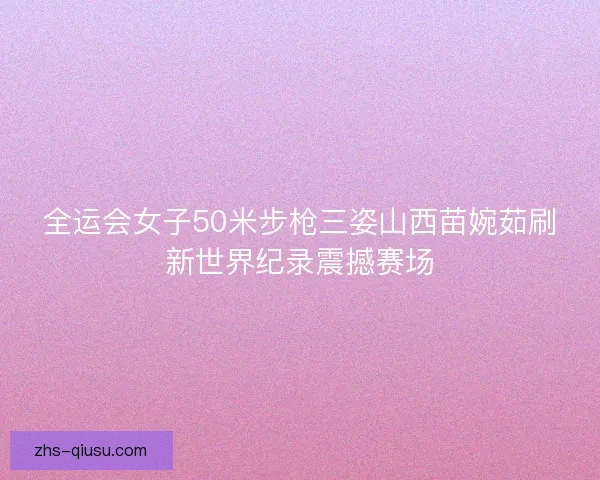 全运会女子50米步枪三姿山西苗婉茹刷新世界纪录震撼赛场