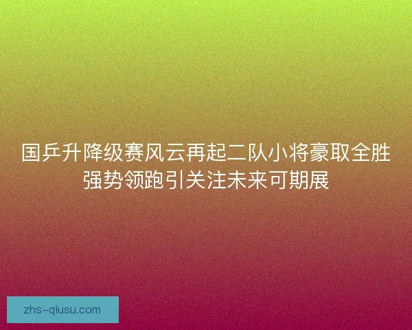 国乒升降级赛风云再起二队小将豪取全胜强势领跑引关注未来可期展