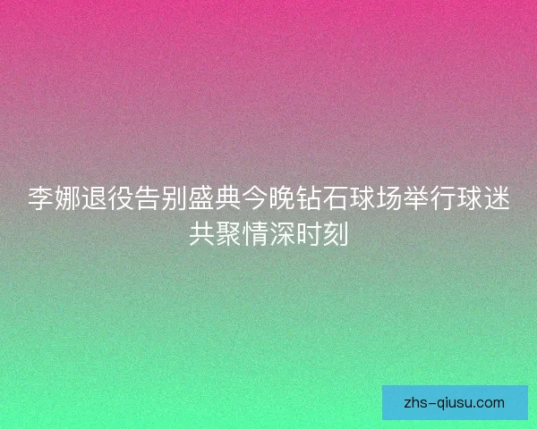 李娜退役告别盛典今晚钻石球场举行球迷共聚情深时刻