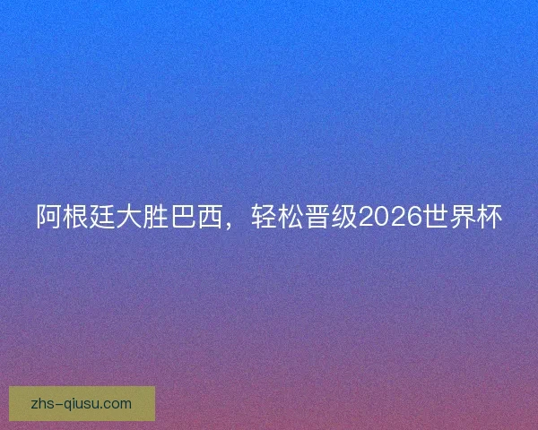 阿根廷大胜巴西，轻松晋级2026世界杯