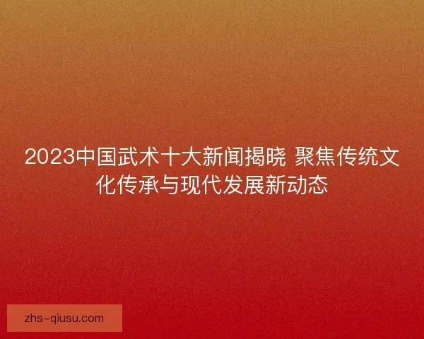 2023中国武术十大新闻揭晓 聚焦传统文化传承与现代发展新动态