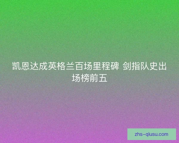 凯恩达成英格兰百场里程碑 剑指队史出场榜前五