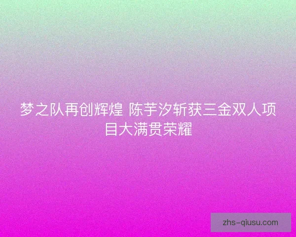 梦之队再创辉煌 陈芋汐斩获三金双人项目大满贯荣耀
