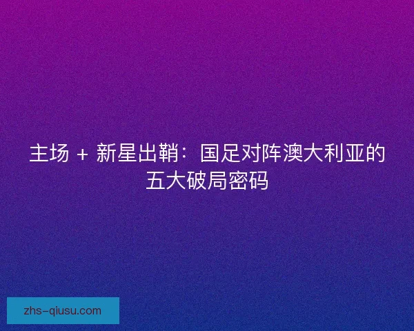 主场 + 新星出鞘：国足对阵澳大利亚的五大破局密码
