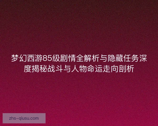 梦幻西游85级剧情全解析与隐藏任务深度揭秘战斗与人物命运走向剖析