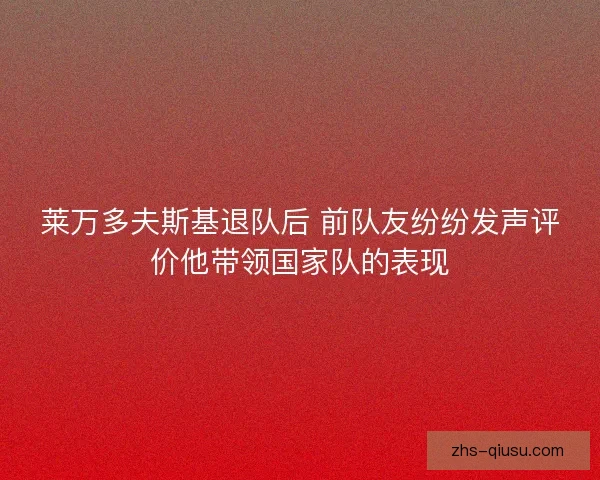 莱万多夫斯基退队后 前队友纷纷发声评价他带领国家队的表现