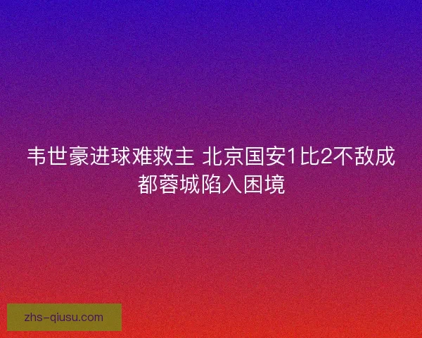 韦世豪进球难救主 北京国安1比2不敌成都蓉城陷入困境