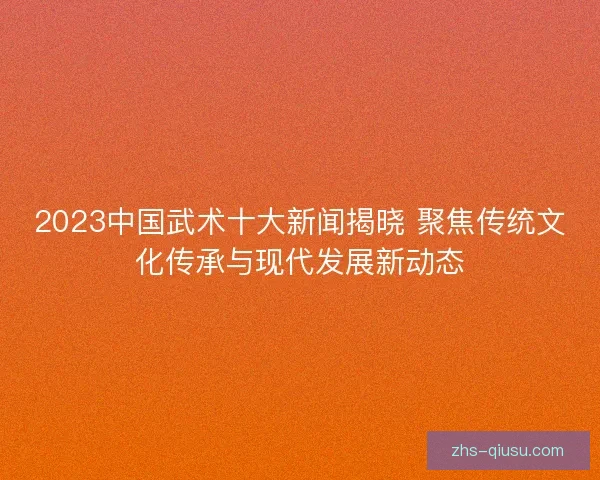 2023中国武术十大新闻揭晓 聚焦传统文化传承与现代发展新动态
