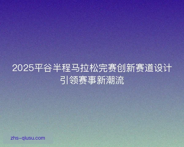 2025平谷半程马拉松完赛创新赛道设计引领赛事新潮流