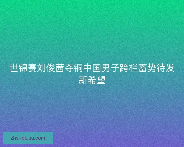 世锦赛刘俊茜夺铜中国男子跨栏蓄势待发新希望
