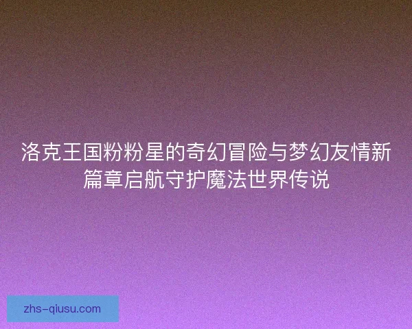 洛克王国粉粉星的奇幻冒险与梦幻友情新篇章启航守护魔法世界传说