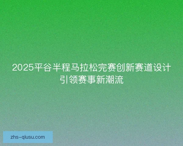 2025平谷半程马拉松完赛创新赛道设计引领赛事新潮流