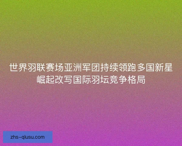 世界羽联赛场亚洲军团持续领跑多国新星崛起改写国际羽坛竞争格局