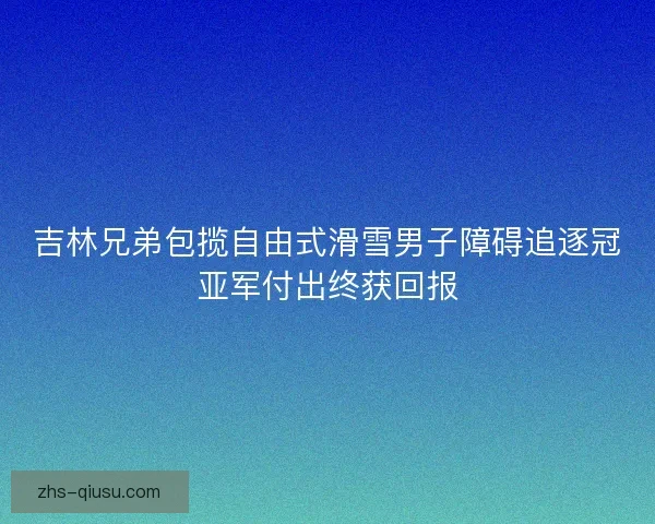 吉林兄弟包揽自由式滑雪男子障碍追逐冠亚军付出终获回报
