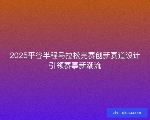 2025平谷半程马拉松完赛创新赛道设计引领赛事新潮流