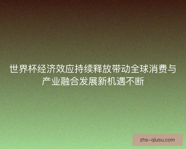 世界杯经济效应持续释放带动全球消费与产业融合发展新机遇不断