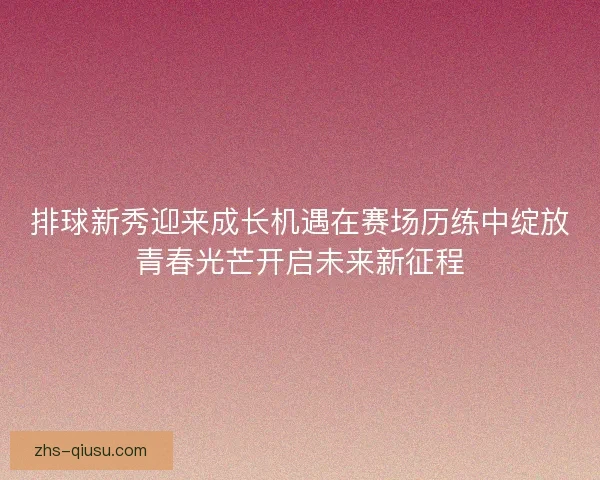 排球新秀迎来成长机遇在赛场历练中绽放青春光芒开启未来新征程